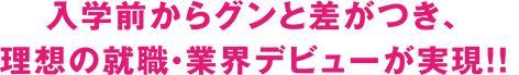 入学前からグンと差がつき、理想の就職・業界デビューが実現！！